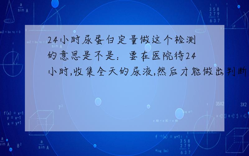 24小时尿蛋白定量做这个检测的意思是不是：要在医院待24小时,收集全天的尿液,然后才能做出判断?