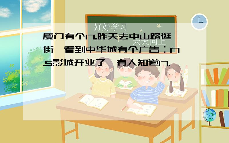 厦门有个17.昨天去中山路逛街,看到中华城有个广告：17.5影城开业了,有人知道17.