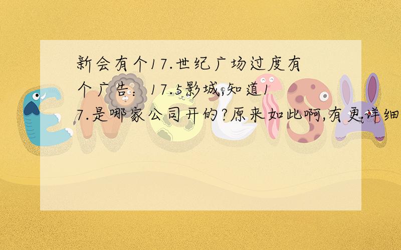 新会有个17.世纪广场过度有个广告：17.5影城,知道17.是哪家公司开的?原来如此啊,有更详细的资料么?