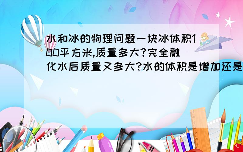 水和冰的物理问题一块冰体积100平方米,质量多大?完全融化水后质量又多大?水的体积是增加还是减少?PS:请付解题过程.是100立方米,不好意思.