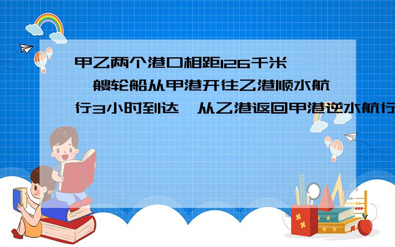 甲乙两个港口相距126千米,一艘轮船从甲港开往乙港顺水航行3小时到达,从乙港返回甲港逆水航行3.5小时到达求船在静水中的速度和水流速度