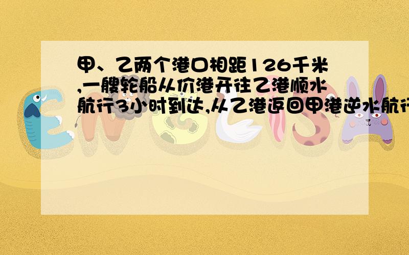 甲、乙两个港口相距126千米,一艘轮船从价港开往乙港顺水航行3小时到达,从乙港返回甲港逆水航行3.5小时到达.求穿在静水中的速度和水流速度.