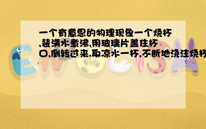 一个有意思的物理现象一个烧杯,装满水煮沸,用玻璃片盖住杯口,倒转过来.取凉水一杯,不断地浇注烧杯底部.提问,烧杯内的水会有什么现象发生?水会一直沸腾吗?.解释其中的原理.