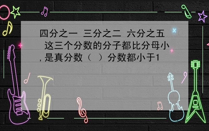 四分之一 三分之二 六分之五 这三个分数的分子都比分母小,是真分数（ ）分数都小于1