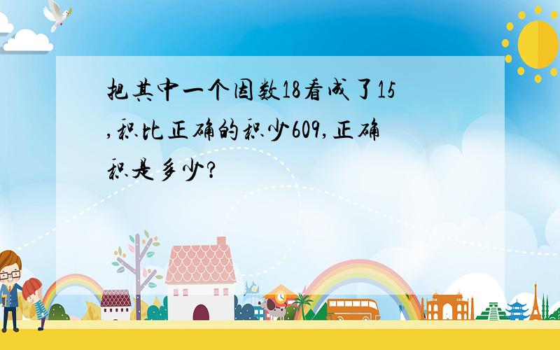 把其中一个因数18看成了15,积比正确的积少609,正确积是多少?