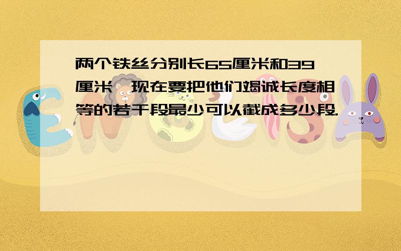 两个铁丝分别长65厘米和39厘米,现在要把他们竭诚长度相等的若干段最少可以截成多少段.