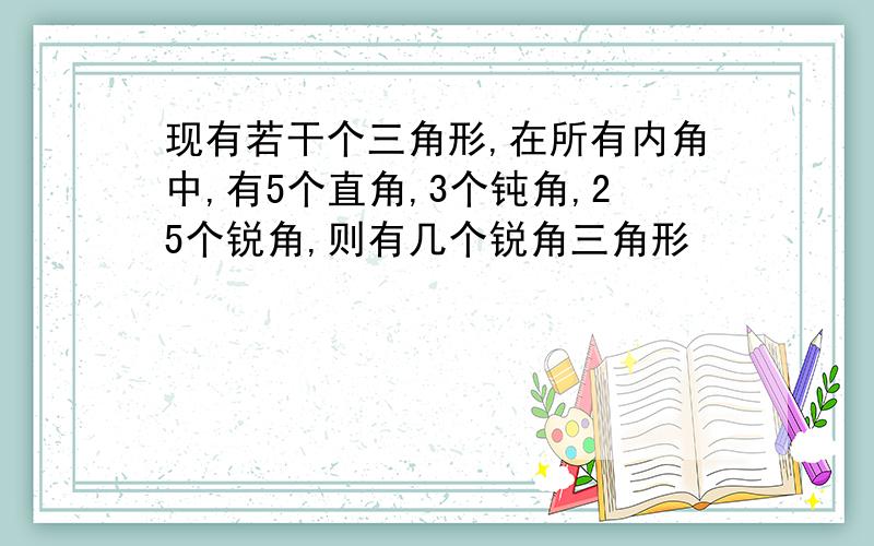 现有若干个三角形,在所有内角中,有5个直角,3个钝角,25个锐角,则有几个锐角三角形