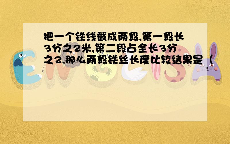 把一个铁线截成两段,第一段长3分之2米,第二段占全长3分之2,那么两段铁丝长度比较结果是（　　　）①第一段比第二段长　　②第二段比第一段长　③相等　④无法确定