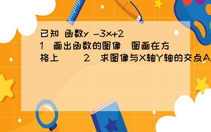 已知 函数y -3x+2 （1）画出函数的图像（图画在方格上） （2）求图像与X轴Y轴的交点A.B的坐标（3）求A.B两点间的距离（4）求△AOB的面积（5）利用图像求当X为何值时,y＞0,当X为何值时,Y＜0