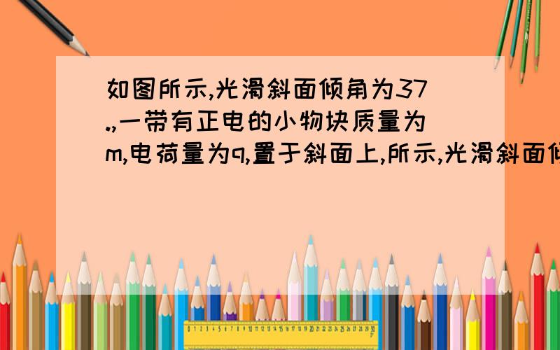 如图所示,光滑斜面倾角为37.,一带有正电的小物块质量为m,电荷量为q,置于斜面上,所示,光滑斜面倾角为37o,一带有正电的小物块质量为m、电荷量为q,置于斜面上．当沿水平方向加有如图所示的