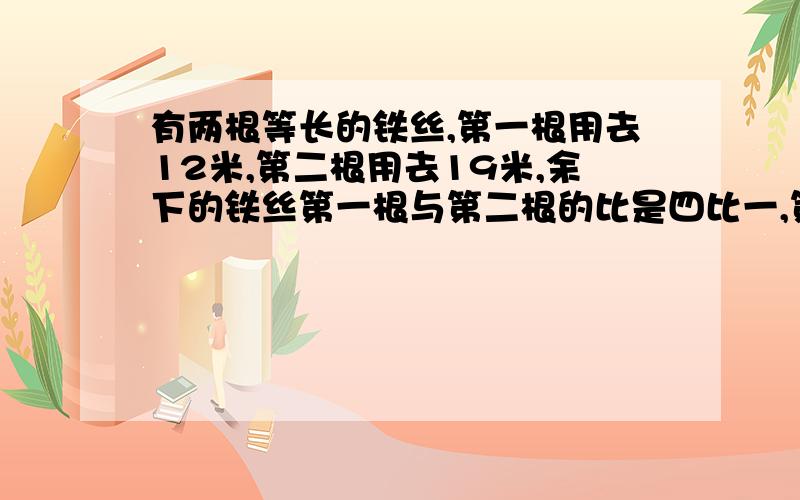 有两根等长的铁丝,第一根用去12米,第二根用去19米,余下的铁丝第一根与第二根的比是四比一,第一根铁丝剩下多少米?