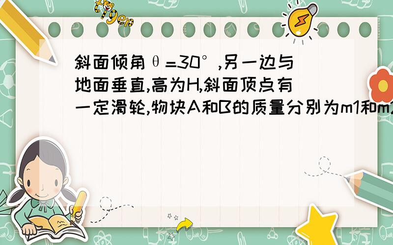 斜面倾角θ=30°,另一边与地面垂直,高为H,斜面顶点有一定滑轮,物块A和B的质量分别为m1和m2,通过轻而软的细绳连结并跨过定滑轮,开始时两物块都位于与地面的垂直距离为H的位置上,释放两物块