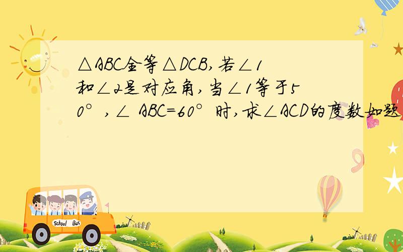 △ABC全等△DCB,若∠1和∠2是对应角,当∠1等于50°,∠ ABC=60°时,求∠ACD的度数如题 谢谢了不知道该怎么做,各位哥哥姐姐帮帮忙