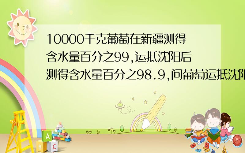 10000千克葡萄在新疆测得含水量百分之99,运抵沈阳后测得含水量百分之98.9,问葡萄运抵沈阳后还剩多少千克