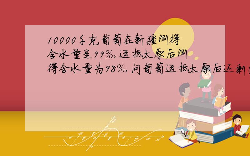 10000千克葡萄在新疆测得含水量是99%,运抵太原后测得含水量为98%,问葡萄运抵太原后还剩（ ）千克.有两根长短粗细不同的蚊香,短的一根可燃8小时,长的一根可燃的时间是短的12 ,同时点燃两根