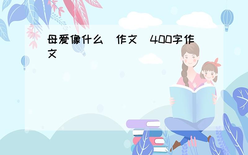 母爱像什么(作文)400字作文