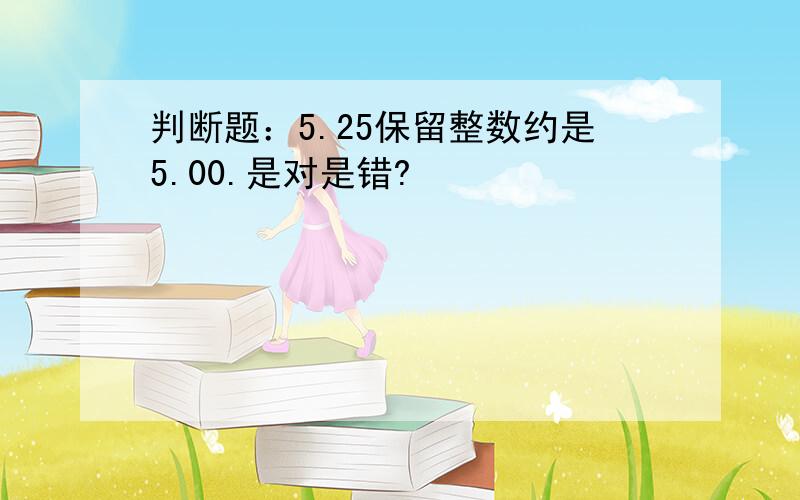 判断题：5.25保留整数约是5.00.是对是错?