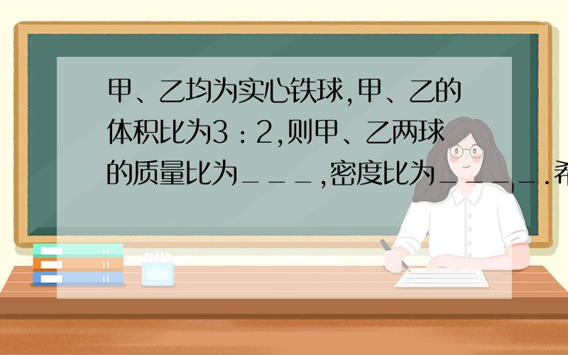 甲、乙均为实心铁球,甲、乙的体积比为3：2,则甲、乙两球的质量比为___,密度比为____.希望有能力的人士帮帮忙!