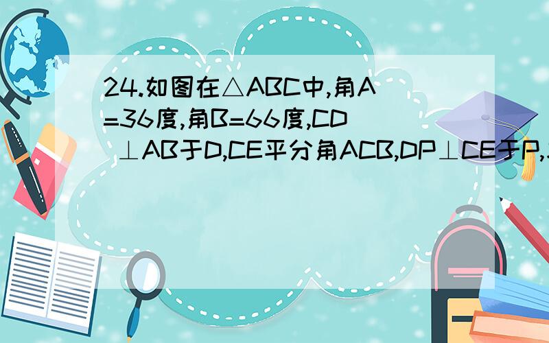 24.如图在△ABC中,角A=36度,角B=66度,CD ⊥AB于D,CE平分角ACB,DP⊥CE于P,求角CDP的度数