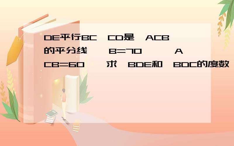 DE平行BC,CD是∠ACB的平分线,∠B=70°,∠ACB=60°,求∠BDE和∠BDC的度数