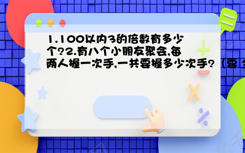 1.100以内3的倍数有多少个?2.有八个小朋友聚会,每两人握一次手,一共要握多少次手?（要 全 过 程,+详 细 讲 ····~）