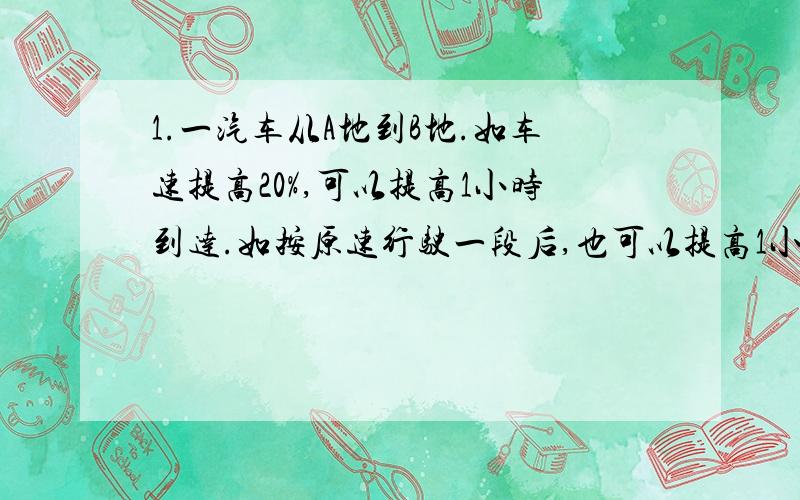 1.一汽车从A地到B地.如车速提高20%,可以提高1小时到达.如按原速行驶一段后,也可以提高1小时到达,那么按原速行驶了全程的几分之几?2.A,B,C三个人进行环岛骑车训练,岛周长875米,每分钟骑行速