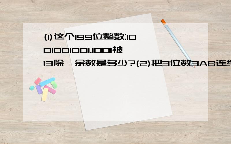 (1)这个199位整数:1001001001.1001被13除,余数是多少?(2)把3位数3AB连续重复地写下去,共写1993个3AB,所得的数3AB3AB.3AB恰好是91的倍数,求AB=?如解答正确,必有重赏!