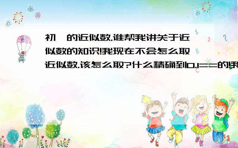 初一的近似数.谁帮我讲关于近似数的知识!我现在不会怎么取近似数.该怎么取?什么精确到0.1==的!我都不懂.谁帮我说说!