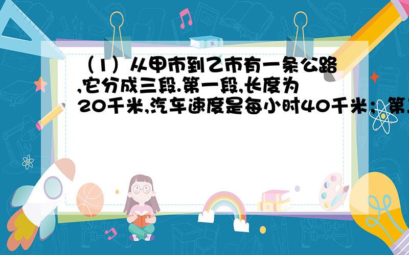 （1）从甲市到乙市有一条公路,它分成三段.第一段,长度为20千米,汽车速度是每小时40千米；第二段,长度为18千米,汽车速度每小时90千米；第三段,长度为25千米,汽车速度每小时是50千米,求汽车