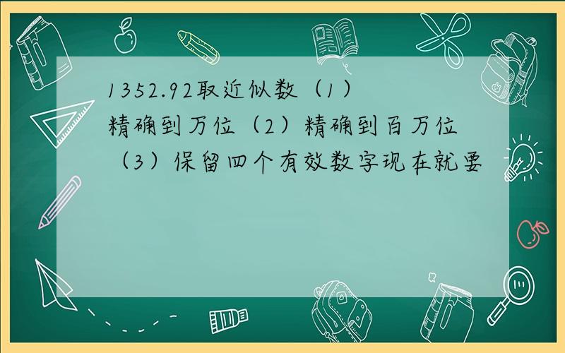 1352.92取近似数（1）精确到万位（2）精确到百万位（3）保留四个有效数字现在就要