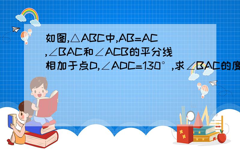 如图,△ABC中,AB=AC,∠BAC和∠ACB的平分线相加于点D,∠ADC=130°,求∠BAC的度数