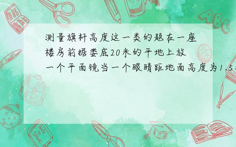 测量旗杆高度这一类的题在一座楼房前据娄底20米的平地上放一个平面镜当一个眼睛距地面高度为1.5米的人站在距平面镜2米的地方时、恰后从平面镜看到楼顶 楼高?........