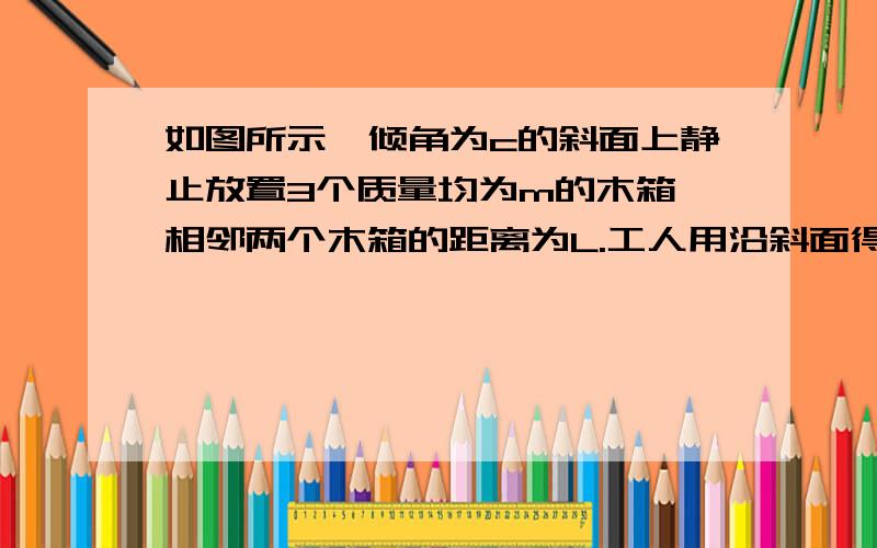 如图所示,倾角为c的斜面上静止放置3个质量均为m的木箱,相邻两个木箱的距离为L.工人用沿斜面得力推最下面的木箱使之上滑,整个过程中公认的力不变,最后恰好能推着3工人木箱匀速上滑.已