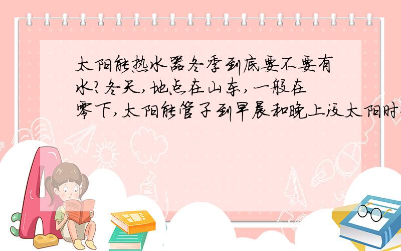 太阳能热水器冬季到底要不要有水?冬天,地点在山东,一般在零下,太阳能管子到早晨和晚上没太阳时候就会冻住,中午就自己化开.这样的情况下是不是要把太阳能放空?还是依然保持所有的水在