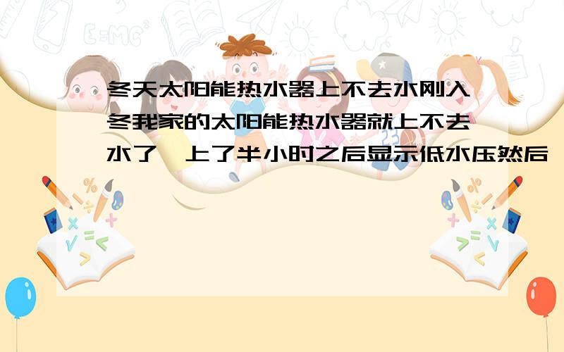 冬天太阳能热水器上不去水刚入冬我家的太阳能热水器就上不去水了,上了半小时之后显示低水压然后一点水没上去,但我放水水流和夏天一样啊,怎么会低水压.