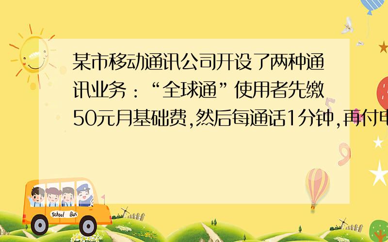 某市移动通讯公司开设了两种通讯业务：“全球通”使用者先缴50元月基础费,然后每通话1分钟,再付电话费0.2元;“神州行”不缴月基础费, 每通话1分钟,付电话费0.4元(这里指市内通话).（1）