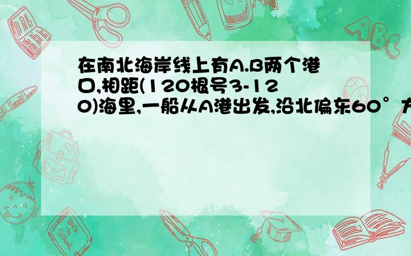 在南北海岸线上有A.B两个港口,相距(120根号3-120)海里,一船从A港出发,沿北偏东60°方向航行,当船到达C处时,从B港测得此时船在B港的南偏东45°处,求这时C处到海岸线AB的距离.