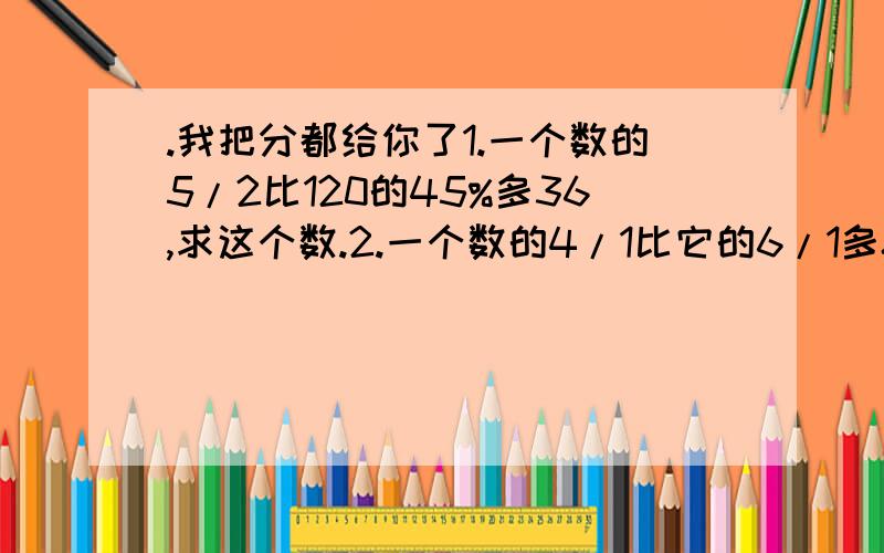 .我把分都给你了1.一个数的5/2比120的45%多36,求这个数.2.一个数的4/1比它的6/1多8,求这个数.3.某超市节日降价促销,可乐买三送一,小明买回4瓶可乐,相当于打了几折?