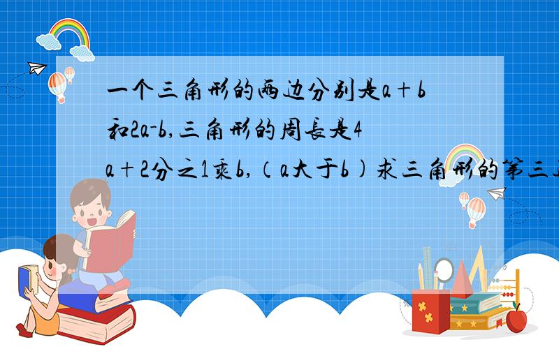 一个三角形的两边分别是a+b和2a-b,三角形的周长是4a+2分之1乘b,（a大于b)求三角形的第三边的长,当a=3,b=2时,写出三角形的各边的长大哥哥大姐姐，