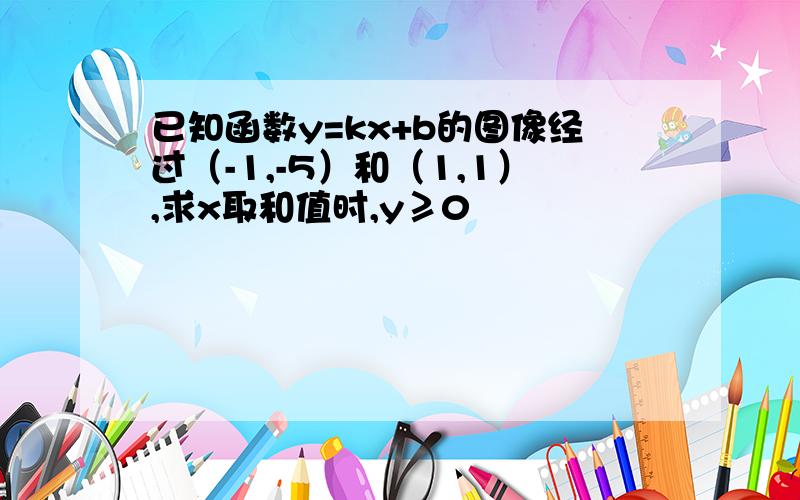 已知函数y=kx+b的图像经过（-1,-5）和（1,1）,求x取和值时,y≥0