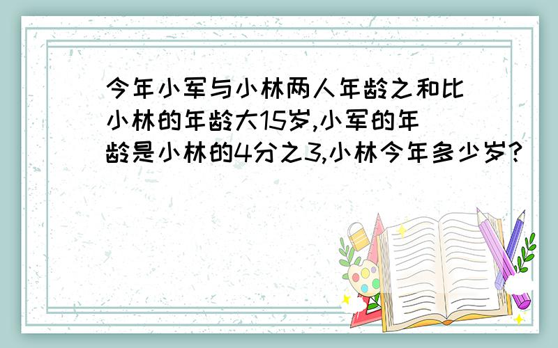 今年小军与小林两人年龄之和比小林的年龄大15岁,小军的年龄是小林的4分之3,小林今年多少岁?