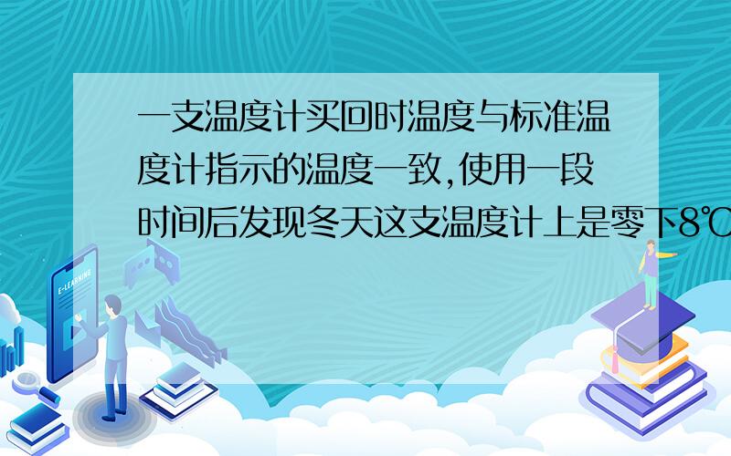 一支温度计买回时温度与标准温度计指示的温度一致,使用一段时间后发现冬天这支温度计上是零下8℃,而标准温度计上只有零下5℃,而夏天标准温度计上是39℃,而这支温度计上却有40℃,那么