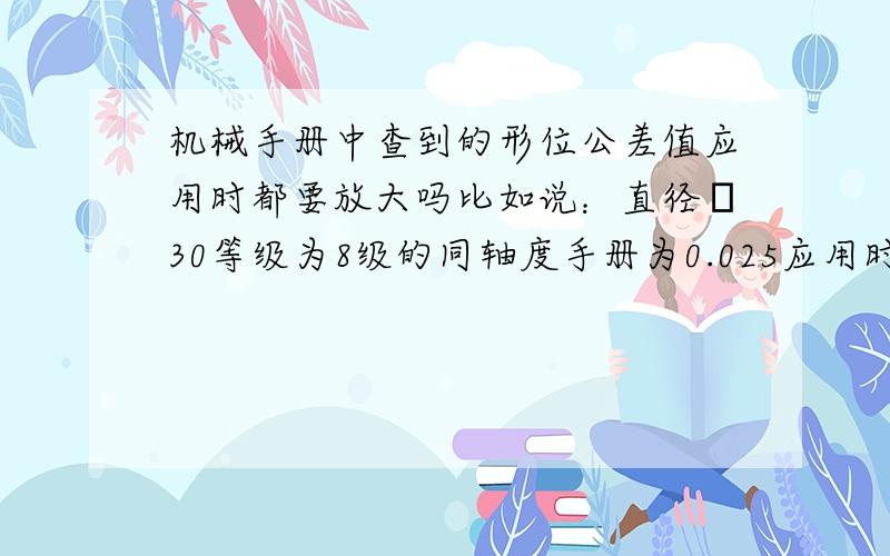 机械手册中查到的形位公差值应用时都要放大吗比如说：直径φ30等级为8级的同轴度手册为0.025应用时是否是放大一倍或两倍为：0.05或0.1呢应用是指：设计时是写0.025还是0.050或其他