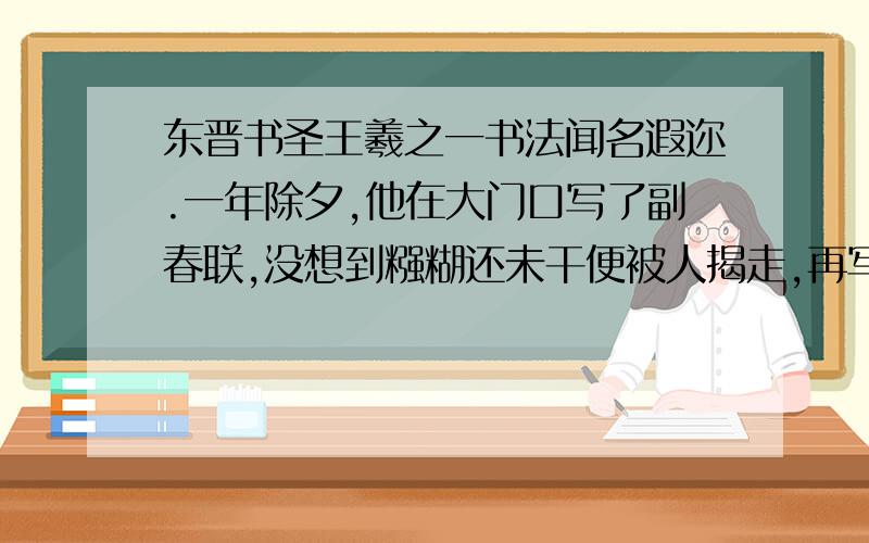 东晋书圣王羲之一书法闻名遐迩.一年除夕,他在大门口写了副春联,没想到糨糊还未干便被人揭走,再写一副,依然如此.于是,他心生一记,写了第三副春联：福无双至,祸不单行.这对联不大吉利,