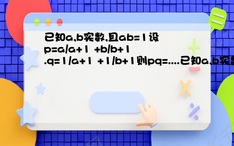 已知a,b实数,且ab=1设p=a/a+1 +b/b+1.q=1/a+1 +1/b+1则pq=....已知a,b实数,且ab=1设p=(a/a+1) +b/(b+1).q=1/(a+1) +1/(b+1)则pq=