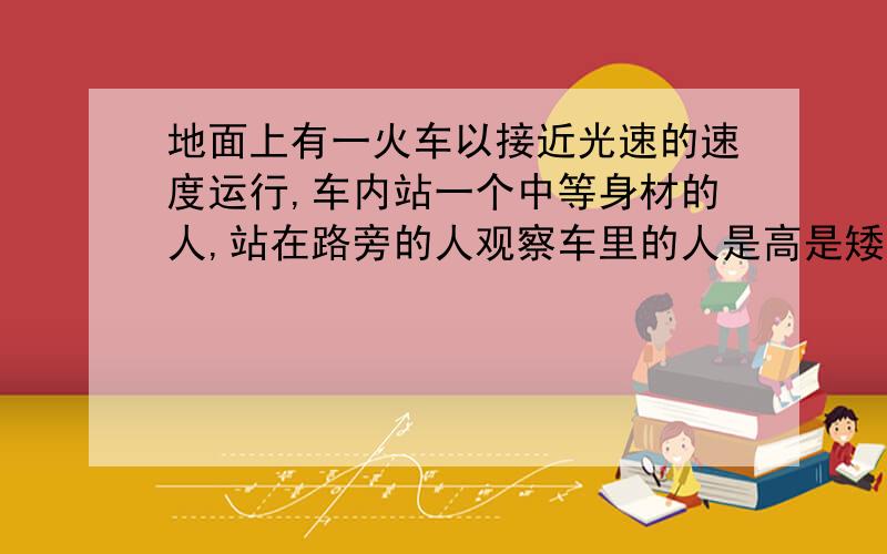 地面上有一火车以接近光速的速度运行,车内站一个中等身材的人,站在路旁的人观察车里的人是高是矮是胖是瘦