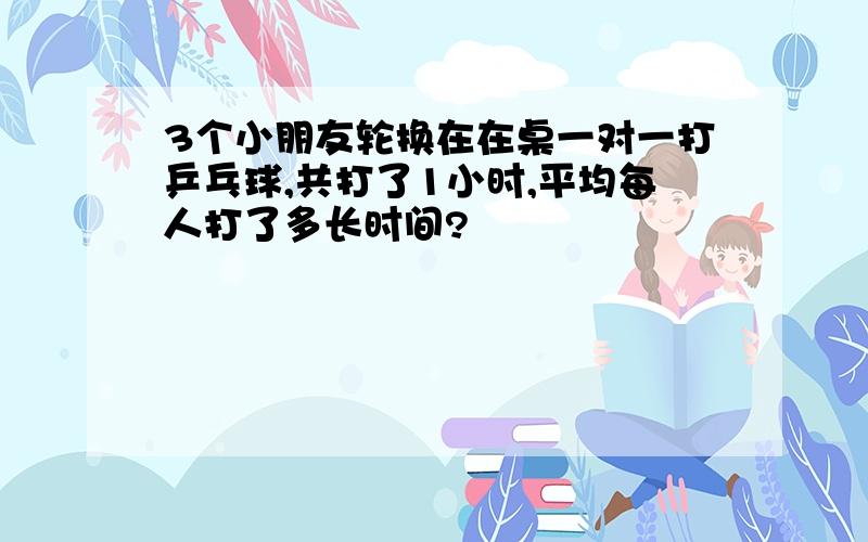 3个小朋友轮换在在桌一对一打乒乓球,共打了1小时,平均每人打了多长时间?