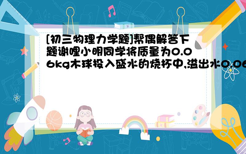 [初三物理力学题]帮偶解答下题谢哩小明同学将质量为0.06kg木球投入盛水的烧杯中,溢出水0.06kg,已知木块体积100立方厘米,木球在水中所受浮力为_______N,若将木球投入盛满水银的烧杯中,已知水