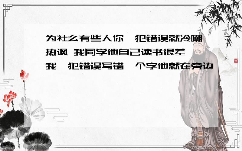 为社么有些人你一犯错误就冷嘲热讽 我同学他自己读书很差 我一犯错误写错一个字他就在旁边诶呦诶有的 烦死