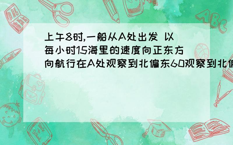 上午8时,一船从A处出发 以每小时15海里的速度向正东方向航行在A处观察到北偏东60观察到北偏东60°方向上有一海岛C,中午12时船航行到B处,观察到海岛C在北偏东45°方向上,求船在B处时与海岛C